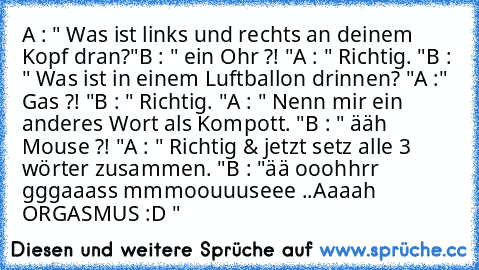 A : " Was ist links und rechts an deinem Kopf dran?"
B : " ein Ohr ?! "
A : " Richtig. "
B : " Was ist in einem Luftballon drinnen? "
A :" Gas ?! "
B : " Richtig. "
A : " Nenn mir ein anderes Wort als Kompott. "
B : " ääh Mouse ?! "
A : " Richtig & jetzt setz alle 3 wörter zusammen. "
B : "ää ooohhrr gggaaass mmmoouuuseee ..
Aaaah ORGASMUS :D "