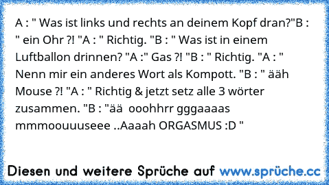 A : " Was ist links und rechts an deinem Kopf dran?"
B : " ein Ohr ?! "
A : " Richtig. "
B : " Was ist in einem Luftballon drinnen? "
A :" Gas ?! "
B : " Richtig. "
A : " Nenn mir ein anderes Wort als Kompott. "
B : " ääh Mouse ?! "
A : " Richtig & jetzt setz alle 3 wörter zusammen. "
B : "ää  ooohhrr gggaaaas mmmoouuuseee ..
Aaaah ORGASMUS :D "