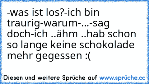 -was ist los?
-ich bin traurig
-warum
-...
-sag doch
-ich ..ähm ..hab schon so lange keine schokolade mehr gegessen :(