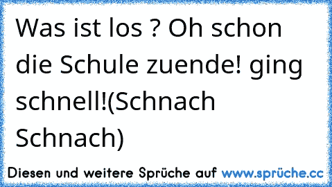 Was ist los ? Oh schon die Schule zuende! ging schnell!
(Schnach Schnach)