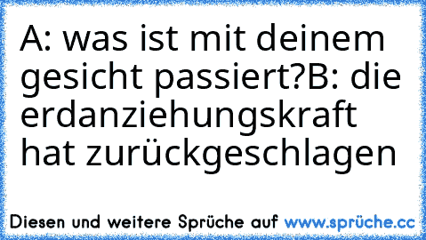 A: was ist mit deinem gesicht passiert?
B: die erdanziehungskraft hat zurückgeschlagen