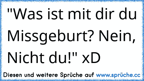 "Was ist mit dir du Missgeburt? Nein, Nicht du!" xD