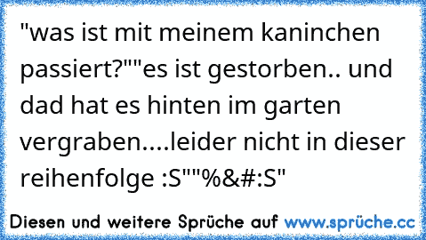 "was ist mit meinem kaninchen passiert?"
"es ist gestorben.. und dad hat es hinten im garten vergraben..
..leider nicht in dieser reihenfolge :S"
"%&#:S"