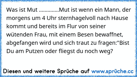 Was ist Mut ..............Mut ist wenn ein Mann, der morgens um 4 Uhr sternhagelvoll nach Hause kommt und bereits im Flur von seiner wütenden Frau, mit einem Besen bewaffnet, abgefangen wird und sich traut zu fragen:
"Bist Du am Putzen oder fliegst du noch weg?