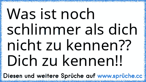 Was ist noch schlimmer als dich nicht zu kennen?? Dich zu kennen!!