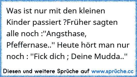 Was ist nur mit den kleinen Kinder passiert ?
Früher sagten alle noch :''Angsthase, Pfeffernase..'' Heute hört man nur noch : ''Fick dich ; Deine Mudda..''