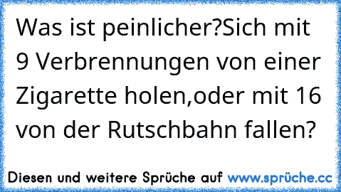 Was ist peinlicher?
Sich mit 9 Verbrennungen von einer Zigarette holen,
oder mit 16 von der Rutschbahn fallen?