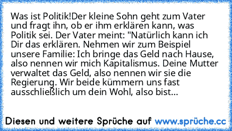 Was ist Politik!
Der kleine Sohn geht zum Vater und fragt ihn, ob er ihm erklären kann, was Politik sei. Der Vater meint: "Natürlich kann ich Dir das erklären. Nehmen wir zum Beispiel unsere Familie: Ich bringe das Geld nach Hause, also nennen wir mich Kapitalismus. Deine Mutter verwaltet das Geld, also nennen wir sie die Regierung. Wir beide kümmern uns fast ausschließlich um dein Wohl, also b...