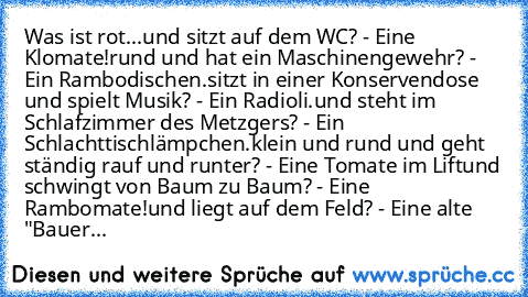 Was ist rot...
und sitzt auf dem WC? - Eine Klomate!
rund und hat ein Maschinengewehr? - Ein Rambodischen.
sitzt in einer Konservendose und spielt Musik? - Ein Radioli.
und steht im Schlafzimmer des Metzgers? - Ein Schlachttischlämpchen.
klein und rund und geht ständig rauf und runter? - Eine Tomate im Lift
und schwingt von Baum zu Baum? - Eine Rambomate!
und liegt auf dem Feld? - Eine alte "Ba...