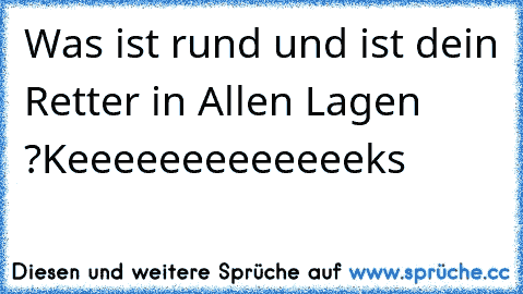 Was ist rund und ist dein Retter in Allen Lagen ?
Keeeeeeeeeeeeeks ♥