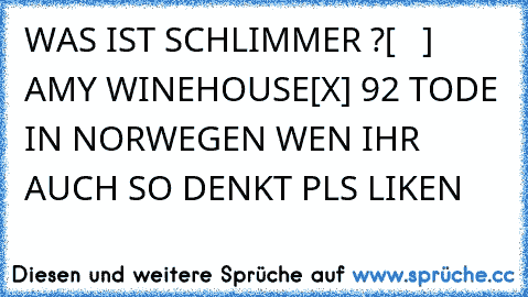 WAS IST SCHLIMMER ?
[   ] AMY WINEHOUSE
[X] 92 TODE IN NORWEGEN WEN IHR AUCH SO DENKT PLS LIKE´N