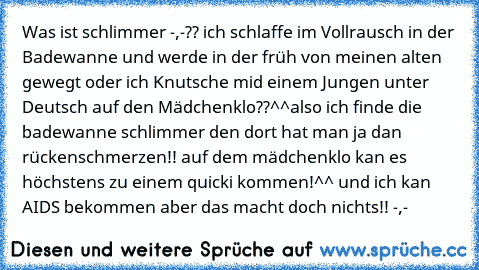 Was ist schlimmer -,-?? ich schlaffe im Vollrausch in der Badewanne und werde in der früh von meinen alten gewegt oder ich Knutsche mid einem Jungen unter Deutsch auf den Mädchenklo??^^
also ich finde die badewanne schlimmer den dort hat man ja dan rückenschmerzen!! auf dem mädchenklo kan es höchstens zu einem quicki kommen!^^ und ich kan AIDS bekommen aber das macht doch nichts!! -,-