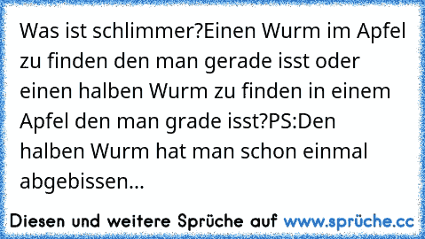 Was ist schlimmer?
Einen Wurm im Apfel zu finden den man gerade isst oder einen halben Wurm zu finden in einem Apfel den man grade isst?
PS:Den halben Wurm hat man schon einmal abgebissen...