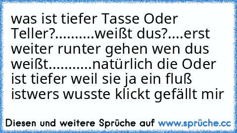 was ist tiefer Tasse Oder Teller?
.
.
.
.
.
.
.
.
.
.
weißt dus?
.
.
.
.
erst weiter runter gehen wen dus weißt
.
.
.
.
.
.
.
.
.
.
.
natürlich die Oder ist tiefer weil sie ja ein fluß ist
wers wusste klickt gefällt mir