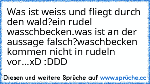 Was ist weiss und fliegt durch den wald?
ein rudel wasschbecken.
was ist an der aussage falsch?
waschbecken kommen nicht in rudeln vor...
xD :DDD