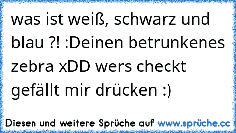 was ist weiß, schwarz und blau ?! :D
einen betrunkenes zebra xDD 
wers checkt gefällt mir drücken :)