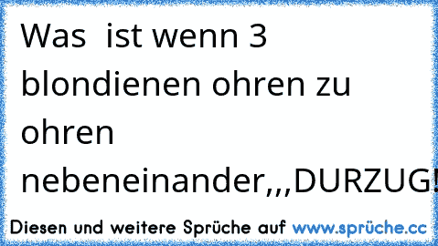 Was  ist wenn 3 blondienen ohren zu ohren nebeneinander,,,
DURZUG!!!