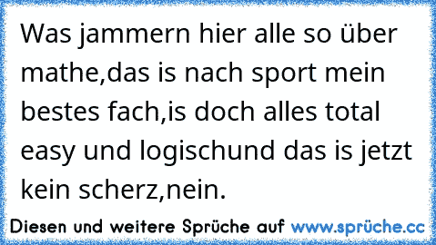 Was jammern hier alle so über mathe,das is nach sport mein bestes fach,is doch alles total easy und logisch
und das is jetzt kein scherz,nein.