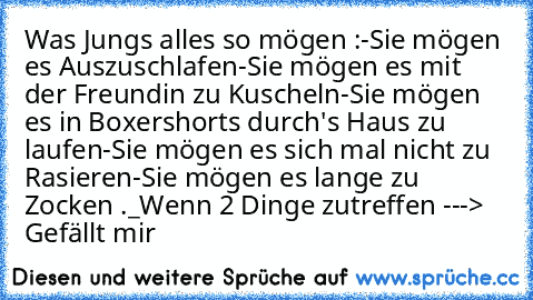 Was Jungs alles so mögen :
-Sie mögen es Auszuschlafen
-Sie mögen es mit der Freundin zu Kuscheln
-Sie mögen es in Boxershorts durch's Haus zu laufen
-Sie mögen es sich mal nicht zu Rasieren
-Sie mögen es lange zu Zocken .
_Wenn 2 Dinge zutreffen ---> Gefällt mir 