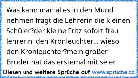 Was kann man alles in den Mund nehmen fragt die Lehrerin die kleinen Schüler?der kleine Fritz sofort frau lehrerin  den Kronleuchter... wieso den Kronleuchter?mein großer Bruder hat das erstemal mit seier