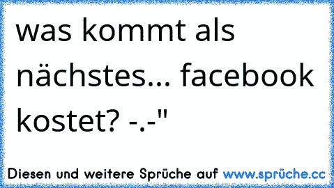 was kommt als nächstes... facebook kostet? -.-"