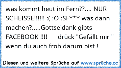 was kommt heut im Fern??
.... NUR SCHEISSE!!!!!! :( :O :S
F*** was dann machen?.....
Gottseidank gibts FACEBOOK !!!!
♥ ♥ ♥ ♥ ♥ ♥ ♥
drück "Gefällt mir " wenn du auch froh darum bist !