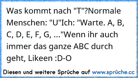 Was kommt nach "T"?
Normale Menschen: "U"
Ich: "Warte. A, B, C, D, E, F, G, ..."
Wenn ihr auch immer das ganze ABC durch geht, Likeen :D
-O