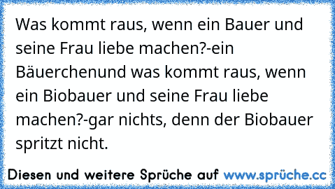 Was kommt raus, wenn ein Bauer und seine Frau liebe machen?
-ein Bäuerchen
und was kommt raus, wenn ein Biobauer und seine Frau liebe machen?
-gar nichts, denn der Biobauer spritzt nicht.