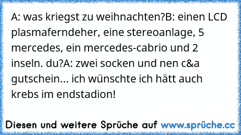 A: was kriegst zu weihnachten?
B: einen LCD plasmaferndeher, eine stereoanlage, 5 mercedes, ein mercedes-cabrio und 2 inseln. du?
A: zwei socken und nen c&a gutschein... ich wünschte ich hätt auch krebs im endstadion!