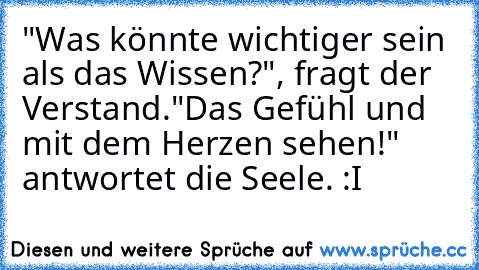 "Was könnte wichtiger sein als das Wissen?", fragt der Verstand.
"Das Gefühl und mit dem Herzen sehen!" antwortet die Seele. :I