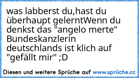 was labberst du,hast du überhaupt gelernt
Wenn du denkst das "angelo merte" Bundeskanzlerin deutschland´s ist klich auf "gefällt mir" ;D