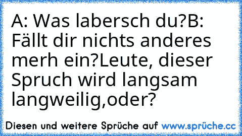 A: Was labersch du?
B: Fällt dir nichts anderes merh ein?
Leute, dieser Spruch wird langsam langweilig,oder?