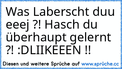 Was Laberscht duu eeej ?! Hasch du überhaupt gelernt ?! :D
LIIKEEEN !!