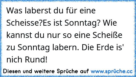 Was laberst du für eine Scheisse?
Es ist Sonntag? Wie kannst du nur so eine Scheiße zu Sonntag labern. Die Erde is' nich Rund!