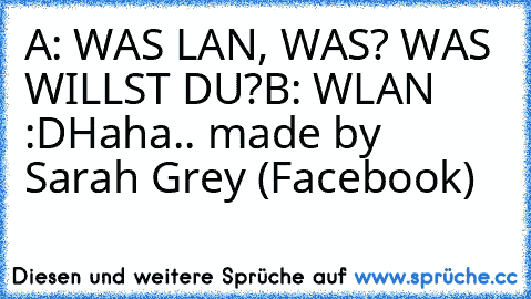 A: WAS LAN, WAS? WAS WILLST DU?
B: WLAN :D
Haha.. made by Sarah Grey (Facebook) ♥