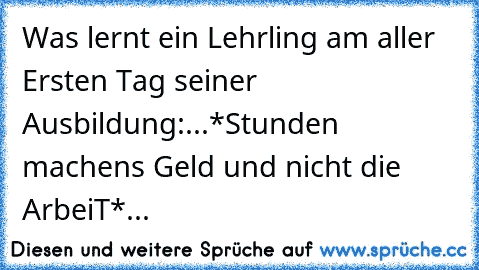 Was lernt ein Lehrling am aller Ersten Tag seiner Ausbildung:...*Stunden machen´s Geld und nicht die ArbeiT*...