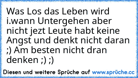 Was Los das Leben wird i.wann Untergehen aber nicht jezt Leute habt keine Angst und denkt nicht daran ;) Am besten nicht dran denken ;) ;)