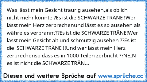 Was lässt mein Gesicht traurig ausehen,
als ob ich nicht mehr könnte ?
Es ist die SCHWARZE TRÄNE !
Wer lässt mein Herz zerbrechen
und lässt es so ausehen als währe es verbrannt??
Es ist die SCHWARZE TRÄNE!
Wer lässt mein Gesicht alt und schmutzig ausehen ??
Es ist die  SCHWARZE TRÄNE !!
Und wer lässt mein Herz zerbrechen
so dass es in 1000 Teilen zerbricht ??
NEIN es ist nicht die SCHWARZE TRÄN...