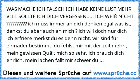 WAS MACHE ICH FALSCH ICH HABE KEINE LUST MEHR VLLT SOLLTE ICH DICH VERGESSEN..... ICH WEIß NICHT ?????????? ich muss immer an dich denken egal was ist, denkst du aber auch an mich ? ich will doch nur dich ich erfriere merkst du es denn nicht. wir sind für einnader bestimmt. du fehlst mir mit der zeit mehr , mein gewissen Quält mich so sehr, ich brauch dich ehrlich. mein lachen fällt mir schwer ...