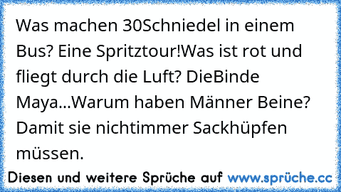 Was machen 30
Schniedel in einem Bus? Eine Spritztour!
Was ist rot und fliegt durch die Luft? Die
Binde Maya...
Warum haben Männer Beine? Damit sie nicht
immer Sackhüpfen müssen.