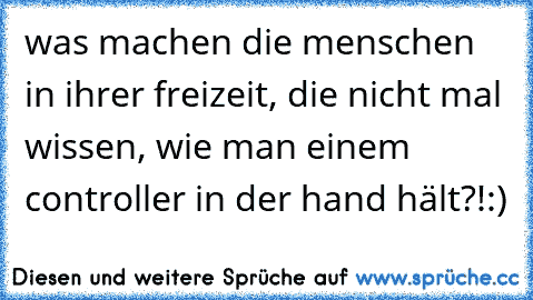 was machen die menschen in ihrer freizeit, die nicht mal wissen, wie man einem controller in der hand hält?!:)