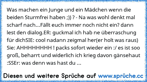 Was machen ein Junge und ein Mädchen wenn die beiden Sturmfrei haben ;)) ? - Na was wohl denkt mal scharf nach...Fällt euch immer noch nicht ein? dann lest den dialog.
ER: guckmal ich hab ne überraschung für dich
SIE: cool nadann zeigmal her
(er holt was raus) 
Sie: AHHHHHHHH ! packs sofort wieder ein :/ es ist soo groß, beharrt und widerlich ich krieg davon gänsehaut :SS
Er: was denn was hast ...