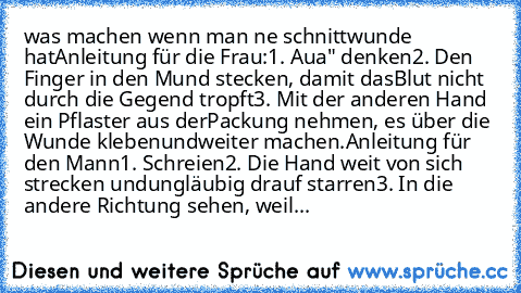 was machen wenn man ne schnittwunde hat
Anleitung für die Frau:
1. „Aua" denken
2. Den Finger in den Mund stecken, damit das
Blut nicht durch die Gegend tropft
3. Mit der anderen Hand ein Pflaster aus der
Packung nehmen, es über die Wunde kleben
und
weiter machen.
Anleitung für den Mann
1. Schreien
2. Die Hand weit von sich strecken und
ungläubig drauf starren
3. In die andere Richtung sehen, w...