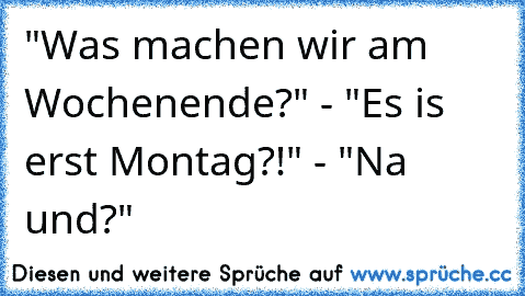 "Was machen wir am Wochenende?" - "Es is erst Montag?!" - "Na und?"