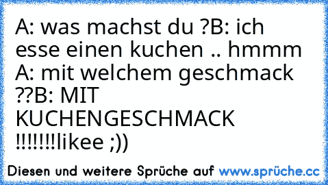 A: was machst du ?
B: ich esse einen kuchen .. hmmm ♥
A: mit welchem geschmack ??
B: MIT KUCHENGESCHMACK !!!!!!!
likee ;))