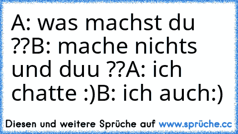 A: was machst du ??
B: mache nichts und duu ??
A: ich chatte :)
B: ich auch:)