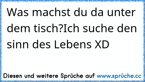 Was machst du da unter dem tisch?
Ich suche den sinn des Lebens XD