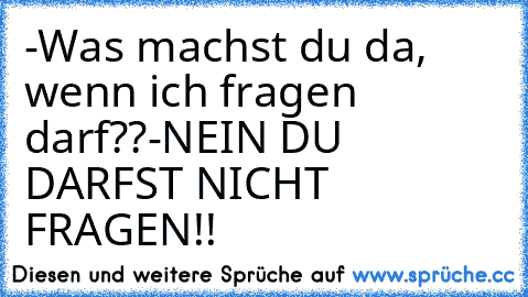 -Was machst du da, wenn ich fragen darf??
-NEIN DU DARFST NICHT FRAGEN!!