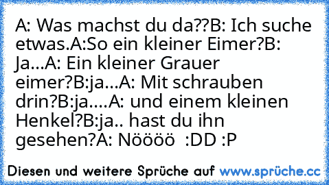 A: Was machst du da??
B: Ich suche etwas.
A:So ein kleiner Eimer?
B: Ja...
A: Ein kleiner Grauer eimer?
B:ja...
A: Mit schrauben drin?
B:ja....
A: und einem kleinen Henkel?
B:ja.. hast du ihn gesehen?
A: Nöööö  :DD :P