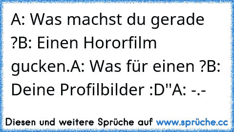 A: Was machst du gerade ?
B: Einen Hororfilm gucken.
A: Was für einen ?
B: Deine Profilbilder :D''
A: -.-